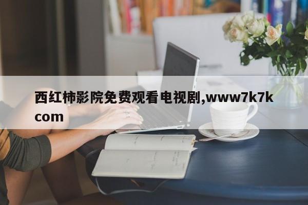 西红柿影院免费观看电视剧,www7k7kcom