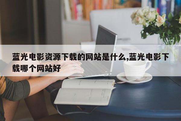蓝光电影资源下载的网站是什么,蓝光电影下载哪个网站好