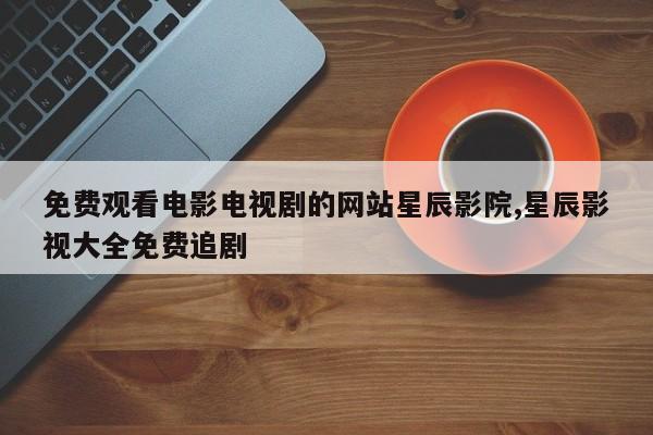 免费观看电影电视剧的网站星辰影院,星辰影视大全免费追剧