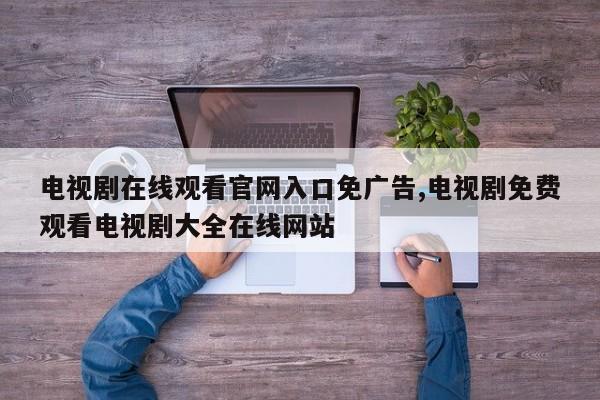 电视剧在线观看官网入口免广告,电视剧免费观看电视剧大全在线网站