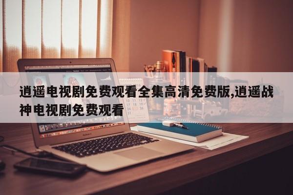 逍遥电视剧免费观看全集高清免费版,逍遥战神电视剧免费观看