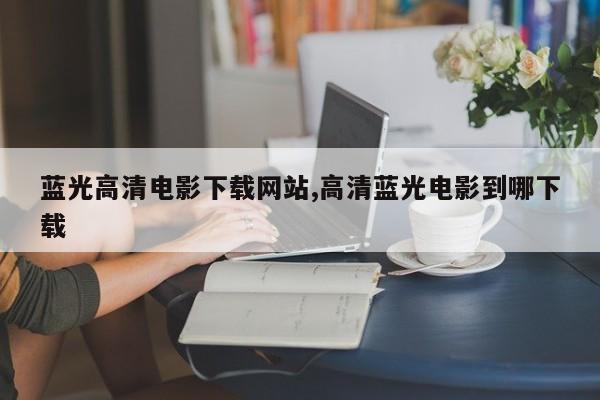 蓝光高清电影下载网站,高清蓝光电影到哪下载